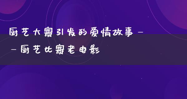 厨艺大赛引发的爱情故事——厨艺比赛老电影