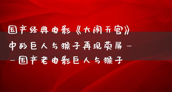 国产经典电影《大闹天宫》中的巨人与猴子再现荧屏——国产老电影巨人与猴子