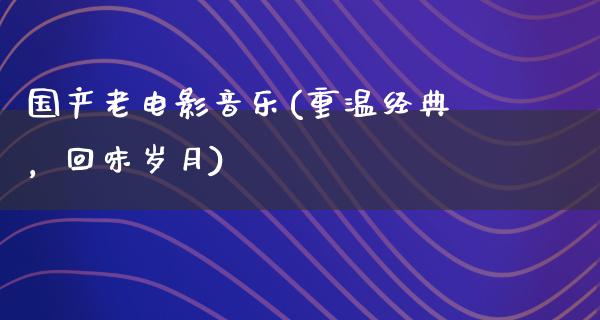 国产老电影音乐(重温经典，回味岁月)