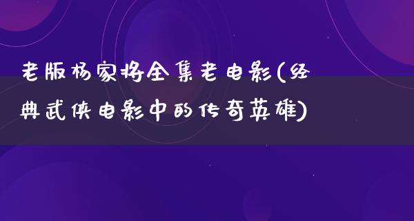 老版杨家将全集老电影(经典武侠电影中的传奇英雄)