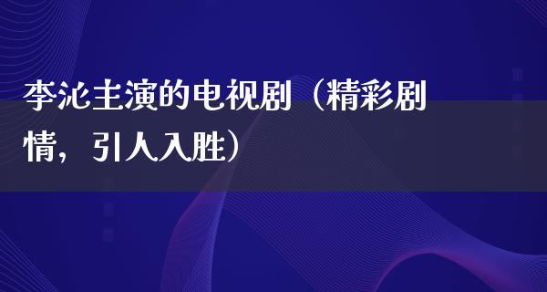 李沁主演的电视剧（精彩剧情，引人入胜）