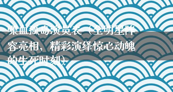 喋血孤岛演员表（全明星阵容亮相，精彩演绎惊心动魄的生死时刻）