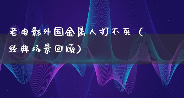 老电影外国金属人打不死（经典场景回顾）