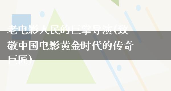 老电影人民的巨掌导演(致敬中国电影黄金时代的传奇巨匠)