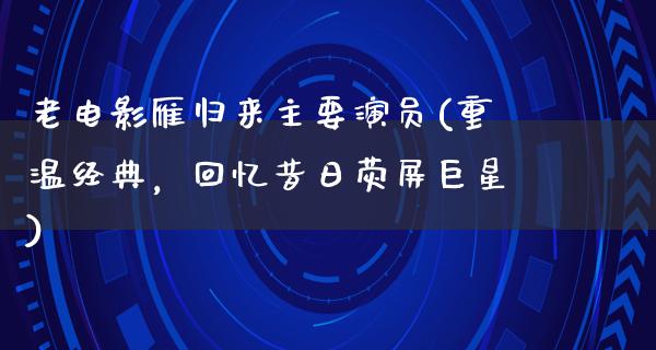 老电影雁归来主要演员(重温经典，回忆昔日荧屏巨星)