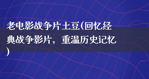 老电影战争片土豆(回忆经典战争影片，重温历史记忆)