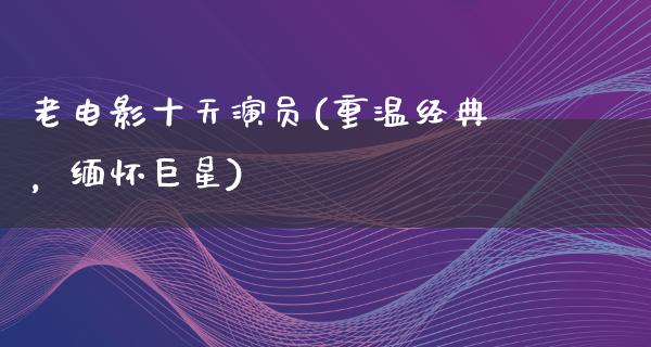 老电影十天演员(重温经典，缅怀巨星)