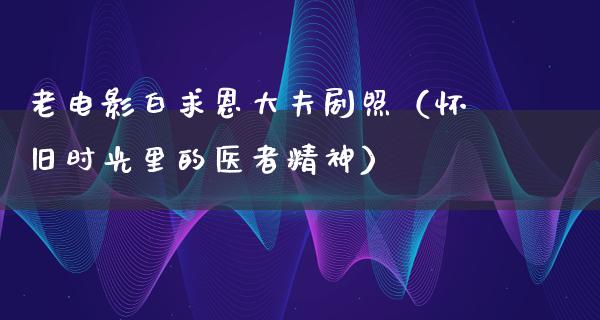 老电影白求恩大夫剧照（怀旧时光里的医者精神）