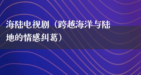 海陆电视剧（跨越海洋与陆地的情感纠葛）