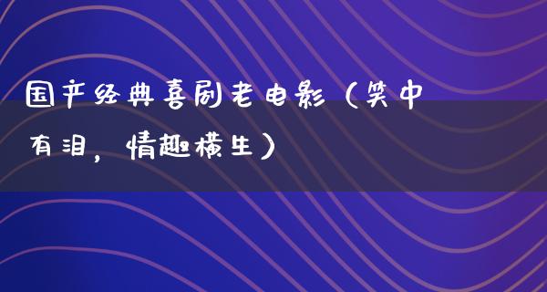 国产经典喜剧老电影（笑中有泪，情趣横生）