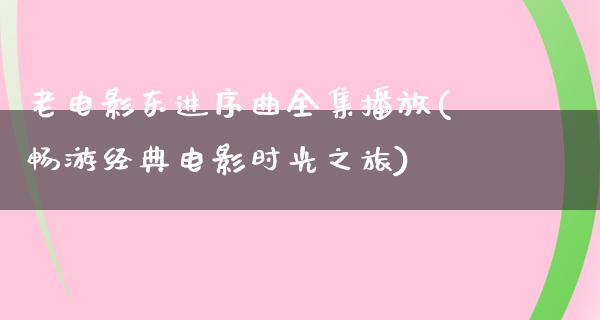 老电影东进序曲全集播放(畅游经典电影时光之旅)