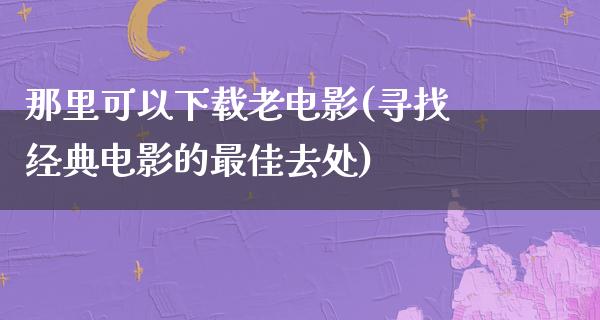 那里可以下载老电影(寻找经典电影的最佳去处)