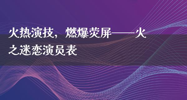 火热演技，燃爆荧屏——火之迷恋演员表