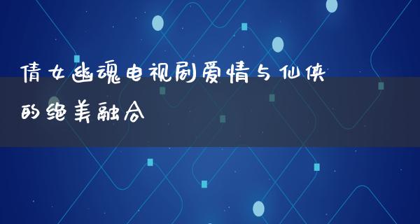 倩女幽魂电视剧爱情与仙侠的绝美融合