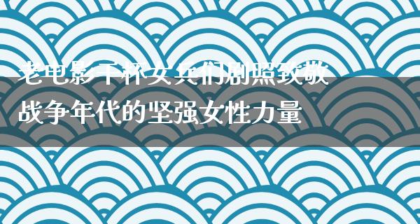 老电影干杯女兵们剧照致敬战争年代的坚强女性力量