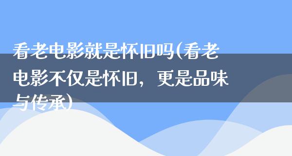 看老电影就是怀旧吗(看老电影不仅是怀旧，更是品味与传承)