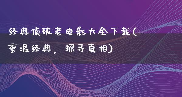 经典侦破老电影大全下载(重温经典，探寻真相)