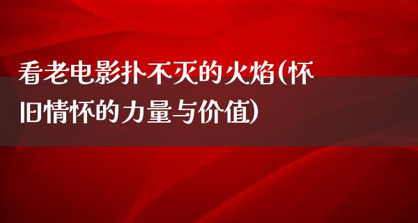 看老电影扑不灭的火焰(怀旧情怀的力量与价值)