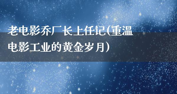 老电影乔厂长上任记(重温电影工业的黄金岁月)