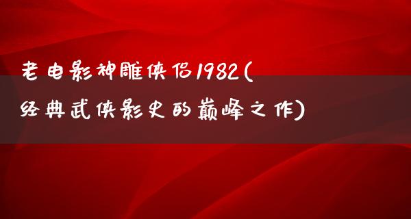 老电影神雕侠侣1982(经典武侠影史的巅峰之作)