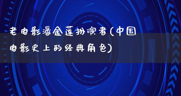 老电影潘金莲扮演者(中国电影史上的经典角色)