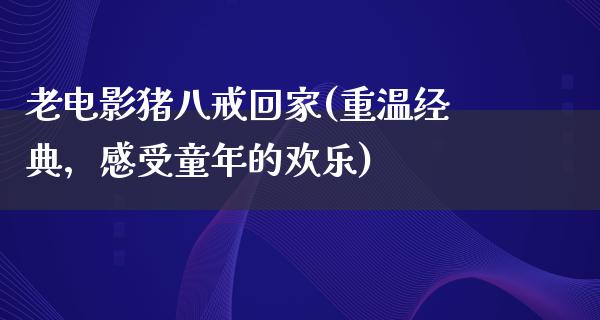 老电影猪八戒回家(重温经典，感受童年的欢乐)