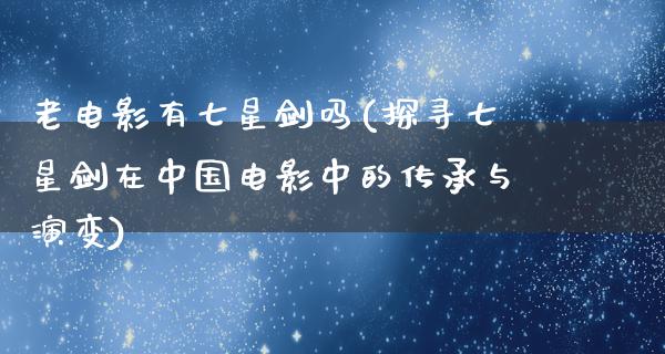 老电影有七星剑吗(探寻七星剑在中国电影中的传承与演变)