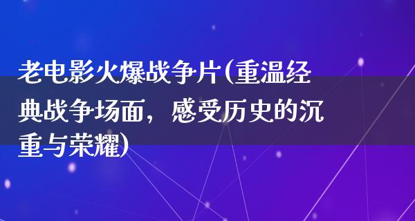 老电影火爆战争片(重温经典战争场面，感受历史的沉重与荣耀)