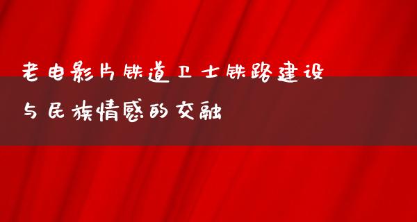 老电影片铁道卫士铁路建设与民族情感的交融