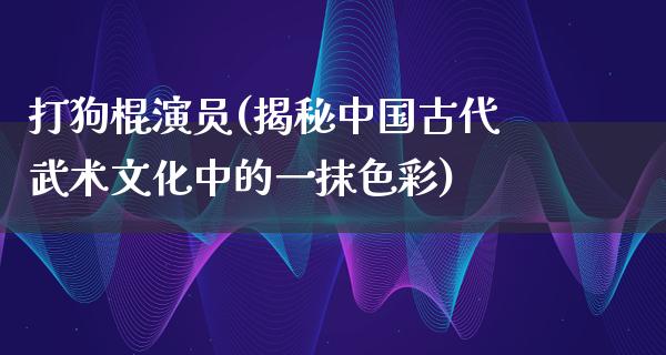 打狗棍演员(揭秘中国古代武术文化中的一抹色彩)