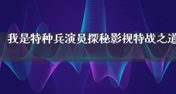 我是特种兵演员探秘影视特战之道