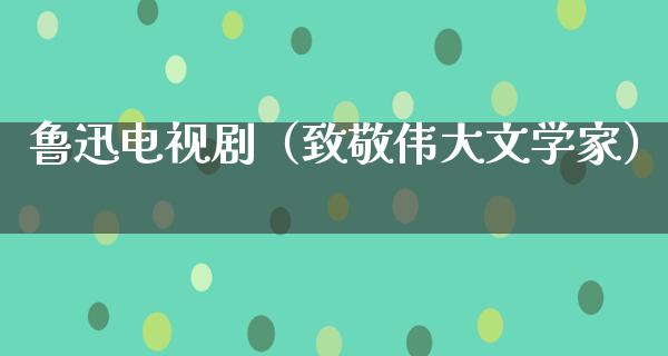 鲁迅电视剧（致敬伟大文学家）