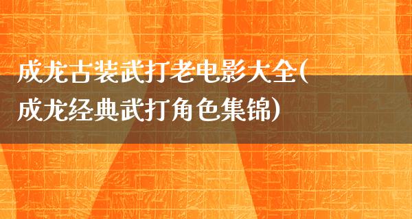 成龙古装武打老电影大全(成龙经典武打角色集锦)