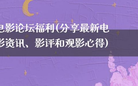 电影论坛福利(分享最新电影资讯、影评和观影心得)