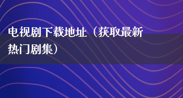 电视剧下载地址（获取最新热门剧集）