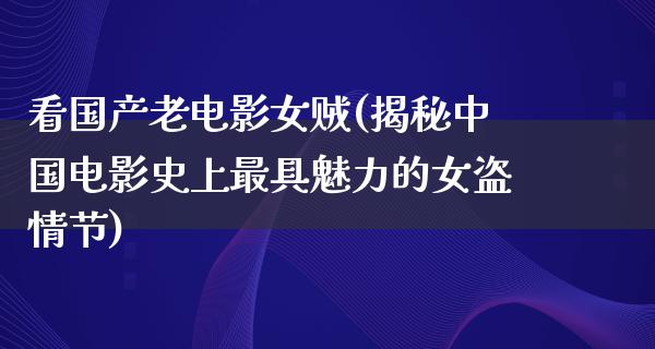 看国产老电影女贼(揭秘中国电影史上最具魅力的女盗情节)