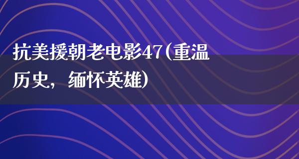 抗美援朝老电影47(重温历史，缅怀英雄)