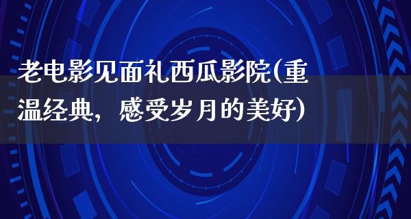 老电影见面礼西瓜影院(重温经典，感受岁月的美好)