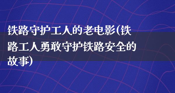 铁路守护工人的老电影(铁路工人勇敢守护铁路安全的故事)