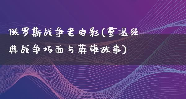 俄罗斯战争老电影(重温经典战争场面与英雄故事)