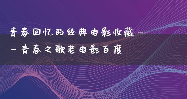 青春回忆的经典电影收藏——青春之歌老电影百度