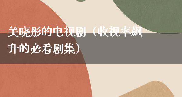 关晓彤的电视剧（收视率飙升的必看剧集）