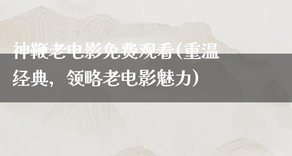 神鞭老电影免费观看(重温经典，领略老电影魅力)