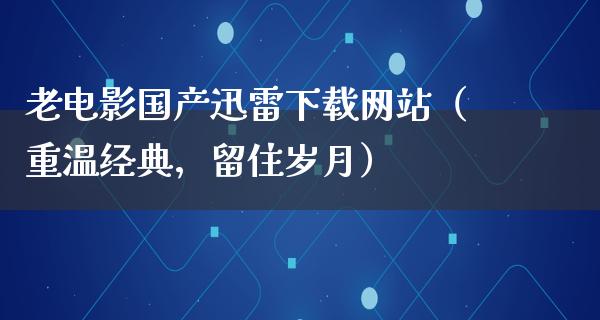 老电影国产迅雷下载网站（重温经典，留住岁月）