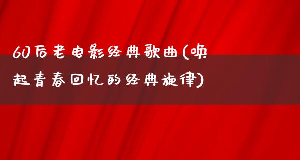 60后老电影经典歌曲(唤起青春回忆的经典旋律)