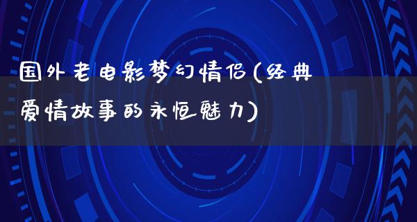 国外老电影梦幻情侣(经典爱情故事的永恒魅力)