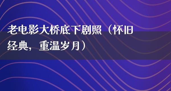 老电影大桥底下剧照（怀旧经典，重温岁月）