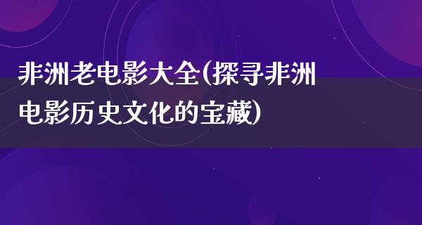 非洲老电影大全(探寻非洲电影历史文化的宝藏)