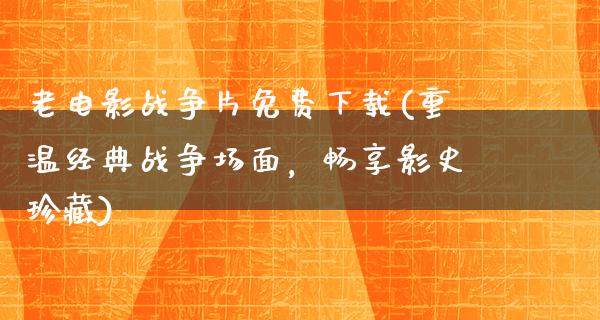 老电影战争片免费下载(重温经典战争场面，畅享影史珍藏)