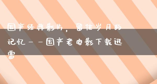 国产经典影片，留住岁月的记忆——国产老电影下载迅雷